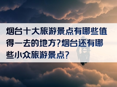 烟台十大旅游景点有哪些值得一去的地方？烟台还有哪些小众旅游景点？
