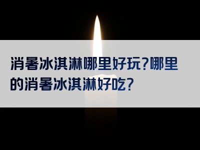 消暑冰淇淋哪里好玩？哪里的消暑冰淇淋好吃？