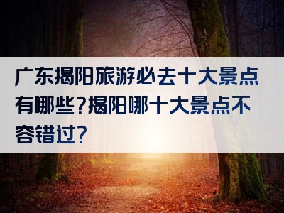 广东揭阳旅游必去十大景点有哪些？揭阳哪十大景点不容错过？