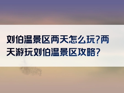 刘伯温景区两天怎么玩？两天游玩刘伯温景区攻略？