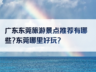 广东东莞旅游景点推荐有哪些？东莞哪里好玩？
