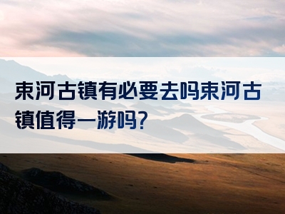 束河古镇有必要去吗束河古镇值得一游吗？