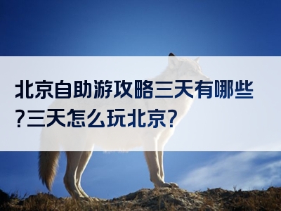北京自助游攻略三天有哪些？三天怎么玩北京？