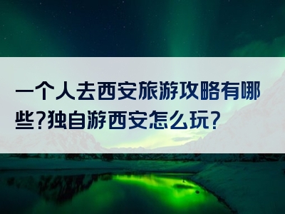 一个人去西安旅游攻略有哪些？独自游西安怎么玩？