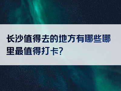 长沙值得去的地方有哪些哪里最值得打卡？