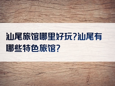 汕尾旅馆哪里好玩？汕尾有哪些特色旅馆？