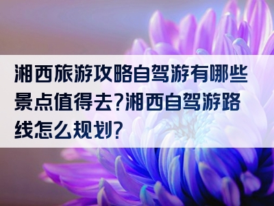 湘西旅游攻略自驾游有哪些景点值得去？湘西自驾游路线怎么规划？