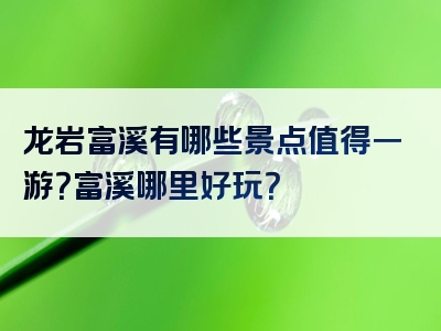 龙岩富溪有哪些景点值得一游？富溪哪里好玩？