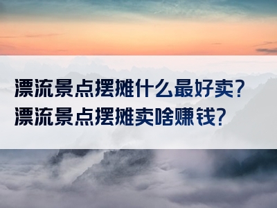 漂流景点摆摊什么最好卖？漂流景点摆摊卖啥赚钱？