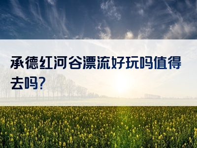 承德红河谷漂流好玩吗值得去吗？