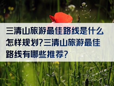 三清山旅游最佳路线是什么怎样规划？三清山旅游最佳路线有哪些推荐？