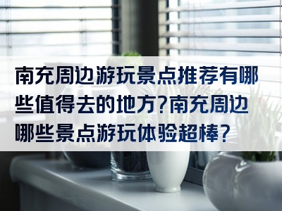 南充周边游玩景点推荐有哪些值得去的地方？南充周边哪些景点游玩体验超棒？