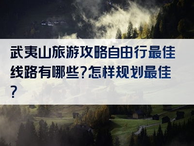 武夷山旅游攻略自由行最佳线路有哪些？怎样规划最佳？