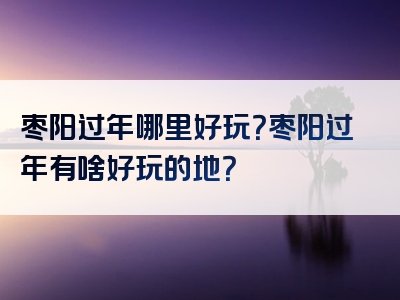 枣阳过年哪里好玩？枣阳过年有啥好玩的地？