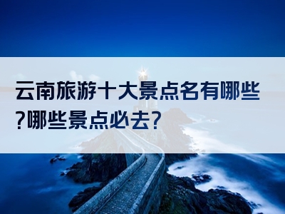 云南旅游十大景点名有哪些？哪些景点必去？