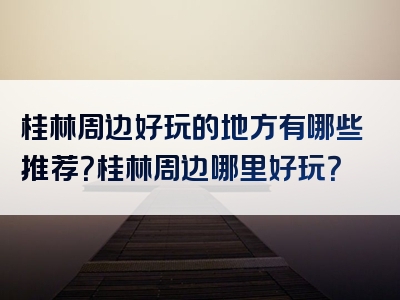 桂林周边好玩的地方有哪些推荐？桂林周边哪里好玩？