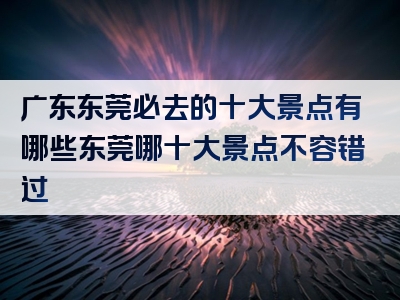 广东东莞必去的十大景点有哪些东莞哪十大景点不容错过