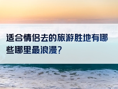 适合情侣去的旅游胜地有哪些哪里最浪漫？