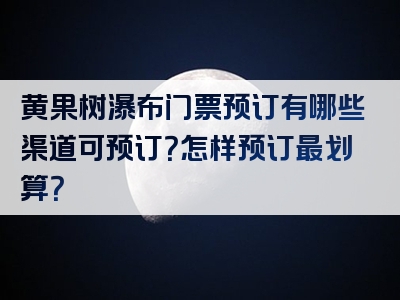 黄果树瀑布门票预订有哪些渠道可预订？怎样预订最划算？