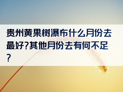 贵州黄果树瀑布什么月份去最好？其他月份去有何不足？
