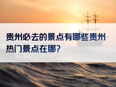 贵州必去的景点有哪些贵州热门景点在哪？