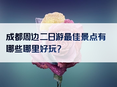 成都周边二日游最佳景点有哪些哪里好玩？