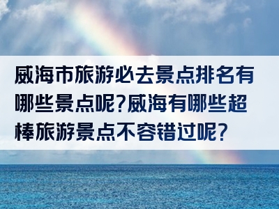 威海市旅游必去景点排名有哪些景点呢？威海有哪些超棒旅游景点不容错过呢？