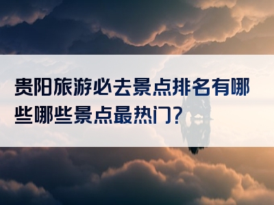 贵阳旅游必去景点排名有哪些哪些景点最热门？