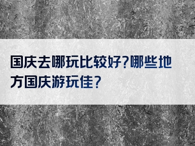 国庆去哪玩比较好？哪些地方国庆游玩佳？
