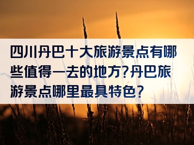 四川丹巴十大旅游景点有哪些值得一去的地方？丹巴旅游景点哪里最具特色？