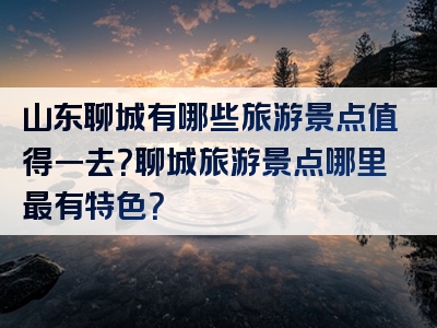 山东聊城有哪些旅游景点值得一去？聊城旅游景点哪里最有特色？