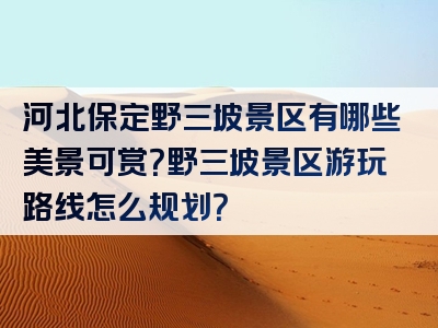 河北保定野三坡景区有哪些美景可赏？野三坡景区游玩路线怎么规划？