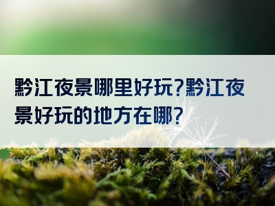 黔江夜景哪里好玩？黔江夜景好玩的地方在哪？