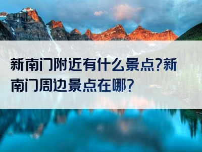 新南门附近有什么景点？新南门周边景点在哪？