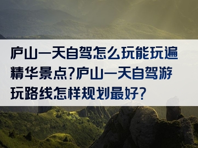 庐山一天自驾怎么玩能玩遍精华景点？庐山一天自驾游玩路线怎样规划最好？