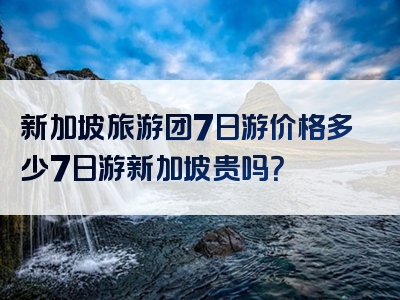 新加坡旅游团7日游价格多少7日游新加坡贵吗？
