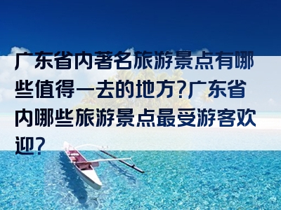 广东省内著名旅游景点有哪些值得一去的地方？广东省内哪些旅游景点最受游客欢迎？