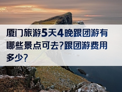 厦门旅游5天4晚跟团游有哪些景点可去？跟团游费用多少？