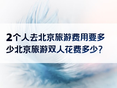 2个人去北京旅游费用要多少北京旅游双人花费多少？