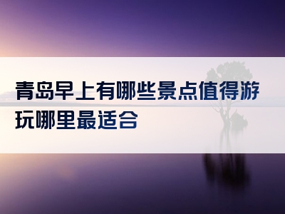 青岛早上有哪些景点值得游玩哪里最适合
