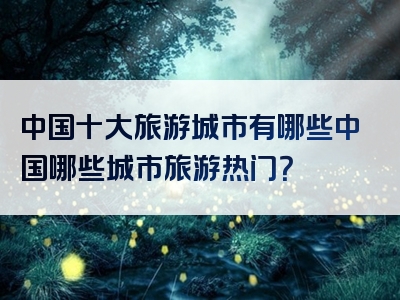 中国十大旅游城市有哪些中国哪些城市旅游热门？