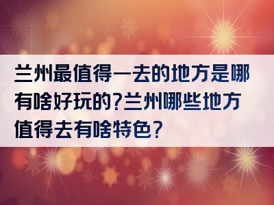 兰州最值得一去的地方是哪有啥好玩的？兰州哪些地方值得去有啥特色？