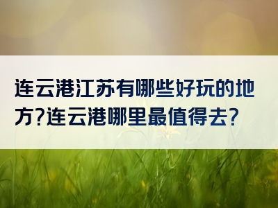 连云港江苏有哪些好玩的地方？连云港哪里最值得去？