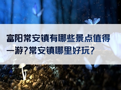 富阳常安镇有哪些景点值得一游？常安镇哪里好玩？