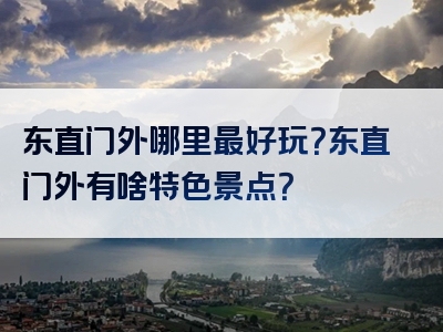 东直门外哪里最好玩？东直门外有啥特色景点？