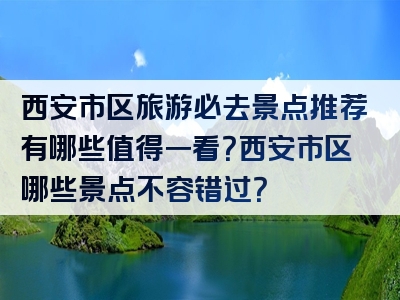 西安市区旅游必去景点推荐有哪些值得一看？西安市区哪些景点不容错过？