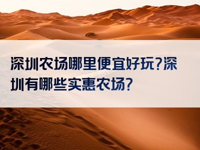 深圳农场哪里便宜好玩？深圳有哪些实惠农场？