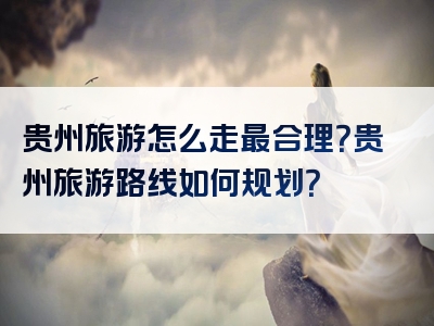 贵州旅游怎么走最合理？贵州旅游路线如何规划？