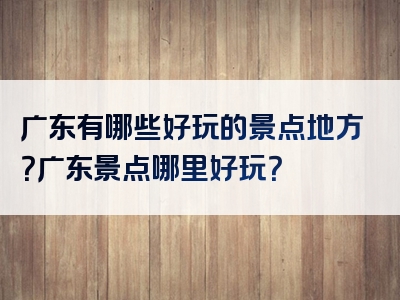 广东有哪些好玩的景点地方？广东景点哪里好玩？