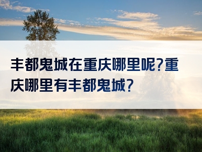 丰都鬼城在重庆哪里呢？重庆哪里有丰都鬼城？